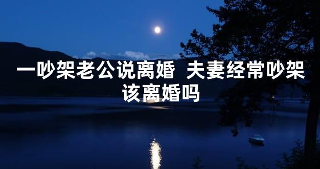 一吵架老公说离婚  夫妻经常吵架该离婚吗